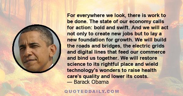 For everywhere we look, there is work to be done. The state of our economy calls for action: bold and swift. And we will act not only to create new jobs but to lay a new foundation for growth. We will build the roads