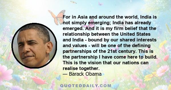 For in Asia and around the world, India is not simply emerging; India has already emerged. And it is my firm belief that the relationship between the United States and India - bound by our shared interests and values -