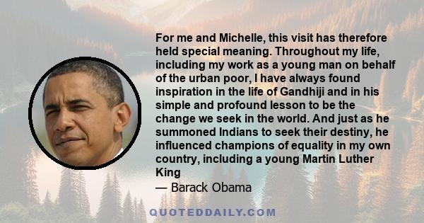 For me and Michelle, this visit has therefore held special meaning. Throughout my life, including my work as a young man on behalf of the urban poor, I have always found inspiration in the life of Gandhiji and in his