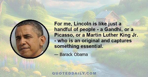 For me, Lincoln is like just a handful of people - a Gandhi, or a Picasso, or a Martin Luther King Jr. - who is an original and captures something essential.