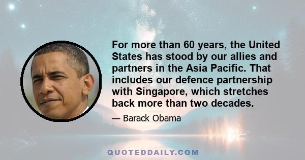 For more than 60 years, the United States has stood by our allies and partners in the Asia Pacific. That includes our defence partnership with Singapore, which stretches back more than two decades.