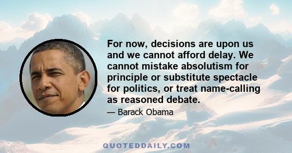 For now, decisions are upon us and we cannot afford delay. We cannot mistake absolutism for principle or substitute spectacle for politics, or treat name-calling as reasoned debate.