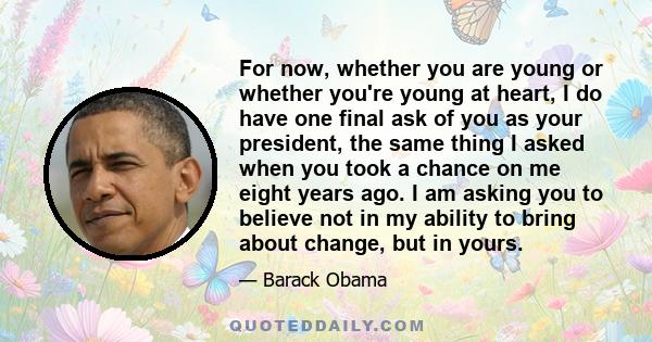 For now, whether you are young or whether you're young at heart, I do have one final ask of you as your president, the same thing I asked when you took a chance on me eight years ago. I am asking you to believe not in