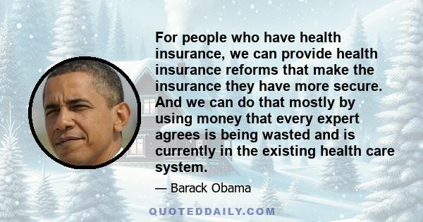 For people who have health insurance, we can provide health insurance reforms that make the insurance they have more secure. And we can do that mostly by using money that every expert agrees is being wasted and is