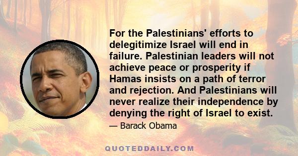 For the Palestinians' efforts to delegitimize Israel will end in failure. Palestinian leaders will not achieve peace or prosperity if Hamas insists on a path of terror and rejection. And Palestinians will never realize