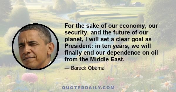 For the sake of our economy, our security, and the future of our planet, I will set a clear goal as President: in ten years, we will finally end our dependence on oil from the Middle East.