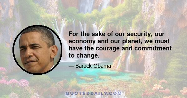 For the sake of our security, our economy and our planet, we must have the courage and commitment to change.