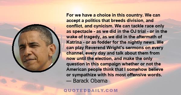 For we have a choice in this country. We can accept a politics that breeds division, and conflict, and cynicism. We can tackle race only as spectacle - as we did in the OJ trial - or in the wake of tragedy, as we did in 