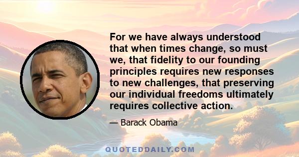 For we have always understood that when times change, so must we, that fidelity to our founding principles requires new responses to new challenges, that preserving our individual freedoms ultimately requires collective 