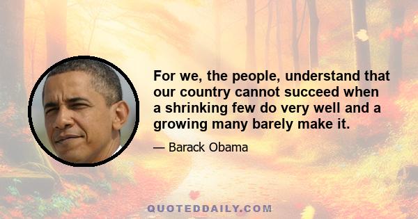 For we, the people, understand that our country cannot succeed when a shrinking few do very well and a growing many barely make it.