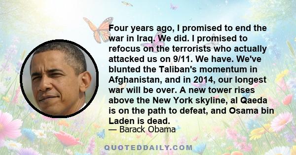 Four years ago, I promised to end the war in Iraq. We did. I promised to refocus on the terrorists who actually attacked us on 9/11. We have. We've blunted the Taliban's momentum in Afghanistan, and in 2014, our longest 