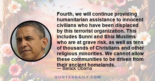 Fourth, we will continue providing humanitarian assistance to innocent civilians who have been displaced by this terrorist organization. This includes Sunni and Shia Muslims who are at grave risk, as well as tens of