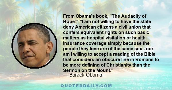 From Obama's book, The Audacity of Hope: I am not willing to have the state deny American citizens a civil union that confers equivalent rights on such basic matters as hospital visitation or health insurance coverage