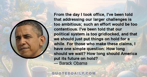 From the day I took office, I've been told that addressing our larger challenges is too ambitious; such an effort would be too contentious. I've been told that our political system is too gridlocked, and that we should