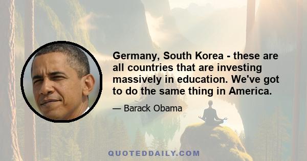 Germany, South Korea - these are all countries that are investing massively in education. We've got to do the same thing in America.