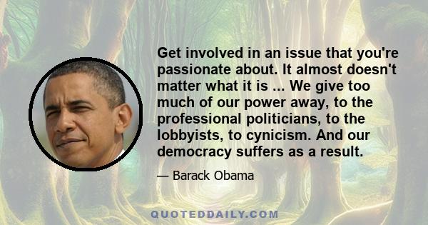 Get involved in an issue that you're passionate about. It almost doesn't matter what it is ... We give too much of our power away, to the professional politicians, to the lobbyists, to cynicism. And our democracy