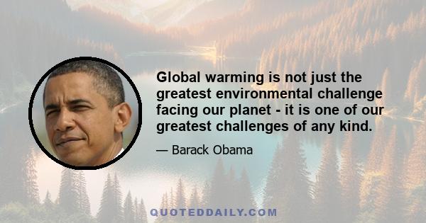 Global warming is not just the greatest environmental challenge facing our planet - it is one of our greatest challenges of any kind.