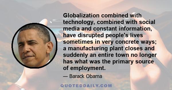 Globalization combined with technology, combined with social media and constant information, have disrupted people's lives sometimes in very concrete ways; a manufacturing plant closes and suddenly an entire town no