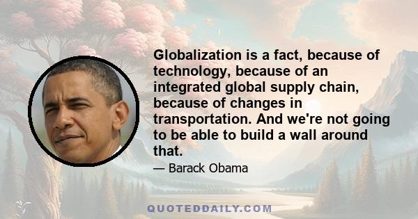 Globalization is a fact, because of technology, because of an integrated global supply chain, because of changes in transportation. And we're not going to be able to build a wall around that.