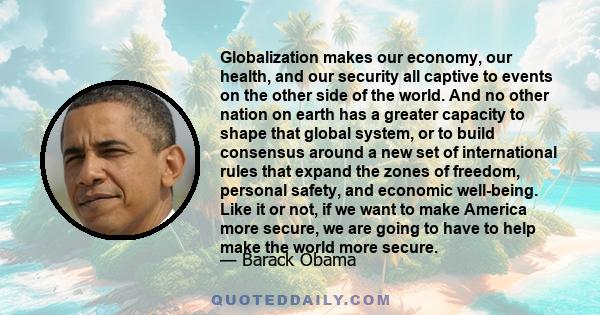 Globalization makes our economy, our health, and our security all captive to events on the other side of the world. And no other nation on earth has a greater capacity to shape that global system, or to build consensus