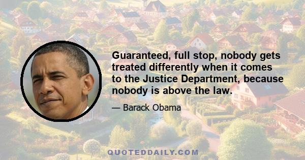 Guaranteed, full stop, nobody gets treated differently when it comes to the Justice Department, because nobody is above the law.