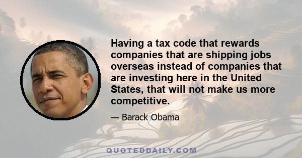 Having a tax code that rewards companies that are shipping jobs overseas instead of companies that are investing here in the United States, that will not make us more competitive.