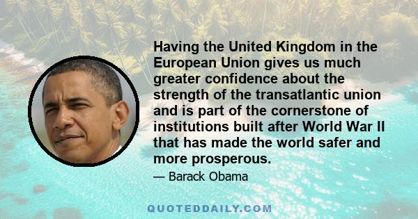 Having the United Kingdom in the European Union gives us much greater confidence about the strength of the transatlantic union and is part of the cornerstone of institutions built after World War II that has made the