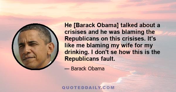 He [Barack Obama] talked about a crisises and he was blaming the Republicans on this crisises. It's like me blaming my wife for my drinking. I don't se how this is the Republicans fault.