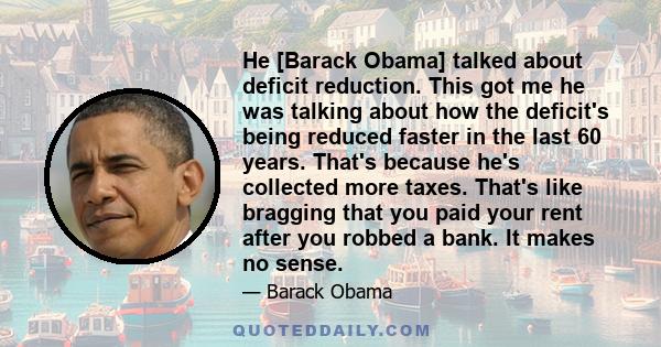 He [Barack Obama] talked about deficit reduction. This got me he was talking about how the deficit's being reduced faster in the last 60 years. That's because he's collected more taxes. That's like bragging that you