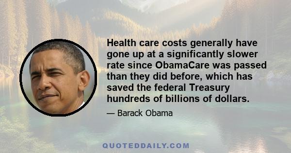 Health care costs generally have gone up at a significantly slower rate since ObamaCare was passed than they did before, which has saved the federal Treasury hundreds of billions of dollars.