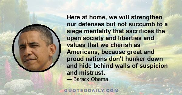 Here at home, we will strengthen our defenses but not succumb to a siege mentality that sacrifices the open society and liberties and values that we cherish as Americans, because great and proud nations don't hunker