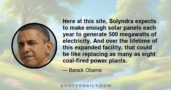 Here at this site, Solyndra expects to make enough solar panels each year to generate 500 megawatts of electricity. And over the lifetime of this expanded facility, that could be like replacing as many as eight