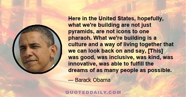 Here in the United States, hopefully, what we're building are not just pyramids, are not icons to one pharaoh. What we're building is a culture and a way of living together that we can look back on and say, [This] was