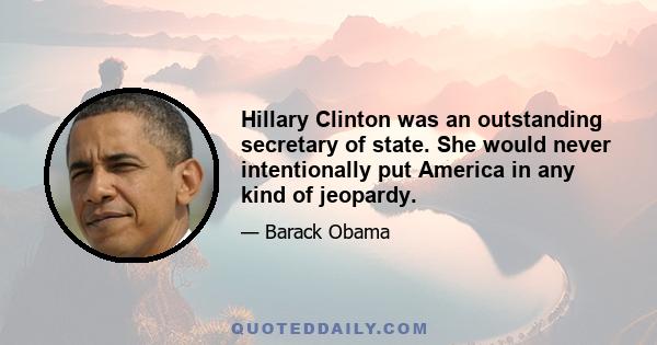 Hillary Clinton was an outstanding secretary of state. She would never intentionally put America in any kind of jeopardy.