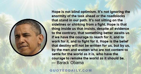 Hope is not blind optimism. It's not ignoring the enormity of the task ahead or the roadblocks that stand in our path. It's not sitting on the sidelines or shirking from a fight. Hope is that thing inside us that