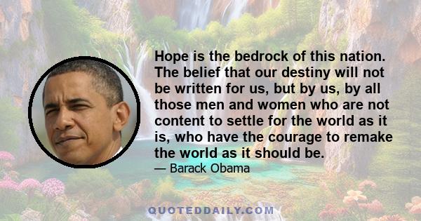 Hope is the bedrock of this nation. The belief that our destiny will not be written for us, but by us, by all those men and women who are not content to settle for the world as it is, who have the courage to remake the