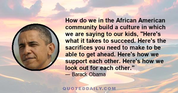 How do we in the African American community build a culture in which we are saying to our kids, Here's what it takes to succeed. Here's the sacrifices you need to make to be able to get ahead. Here's how we support each 