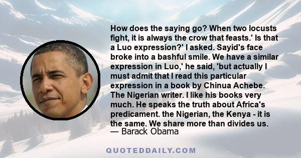 How does the saying go? When two locusts fight, it is always the crow that feasts.' Is that a Luo expression?' I asked. Sayid's face broke into a bashful smile. We have a similar expression in Luo,' he said, 'but