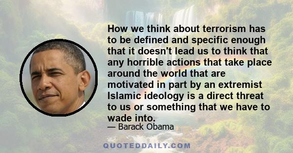 How we think about terrorism has to be defined and specific enough that it doesn't lead us to think that any horrible actions that take place around the world that are motivated in part by an extremist Islamic ideology