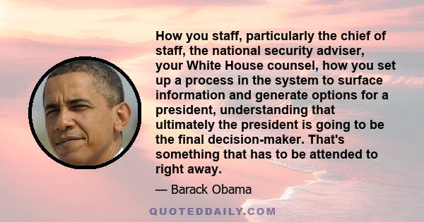 How you staff, particularly the chief of staff, the national security adviser, your White House counsel, how you set up a process in the system to surface information and generate options for a president, understanding