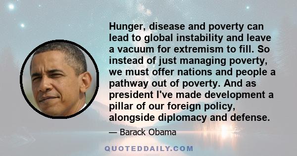 Hunger, disease and poverty can lead to global instability and leave a vacuum for extremism to fill. So instead of just managing poverty, we must offer nations and people a pathway out of poverty. And as president I've