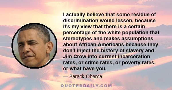 I actually believe that some residue of discrimination would lessen, because it's my view that there is a certain percentage of the white population that stereotypes and makes assumptions about African Americans because 