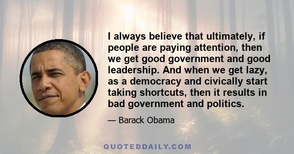 I always believe that ultimately, if people are paying attention, then we get good government and good leadership. And when we get lazy, as a democracy and civically start taking shortcuts, then it results in bad