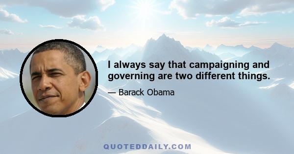 I always say that campaigning and governing are two different things.