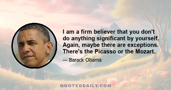 I am a firm believer that you don't do anything significant by yourself. Again, maybe there are exceptions. There's the Picasso or the Mozart.