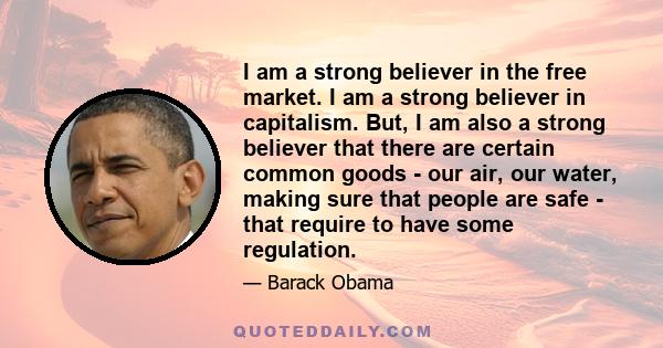 I am a strong believer in the free market. I am a strong believer in capitalism. But, I am also a strong believer that there are certain common goods - our air, our water, making sure that people are safe - that require 