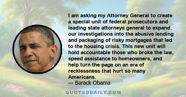 I am asking my Attorney General to create a special unit of federal prosecutors and leading state attorneys general to expand our investigations into the abusive lending and packaging of risky mortgages that led to the