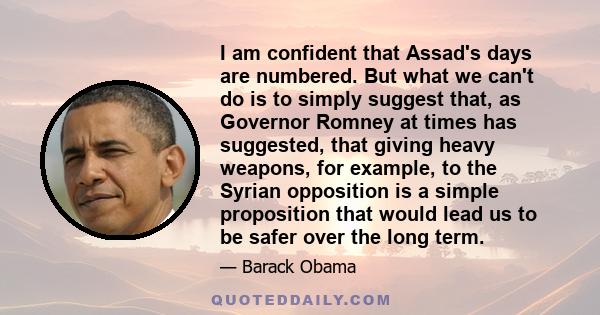 I am confident that Assad's days are numbered. But what we can't do is to simply suggest that, as Governor Romney at times has suggested, that giving heavy weapons, for example, to the Syrian opposition is a simple