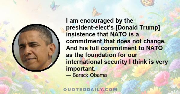 I am encouraged by the president-elect's [Donald Trump] insistence that NATO is a commitment that does not change. And his full commitment to NATO as the foundation for our international security I think is very