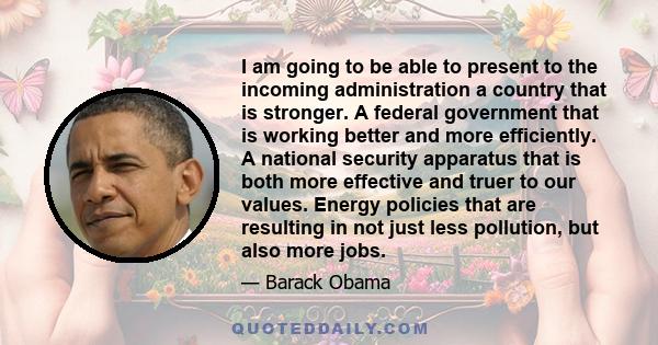 I am going to be able to present to the incoming administration a country that is stronger. A federal government that is working better and more efficiently. A national security apparatus that is both more effective and 